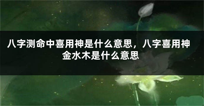 八字测命中喜用神是什么意思，八字喜用神金水木是什么意思
