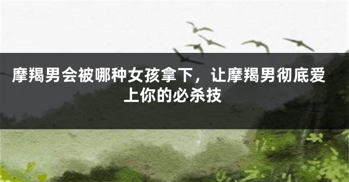 摩羯男会被哪种女孩拿下，让摩羯男彻底爱上你的必杀技