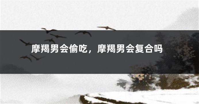 摩羯男会偷吃，摩羯男会复合吗