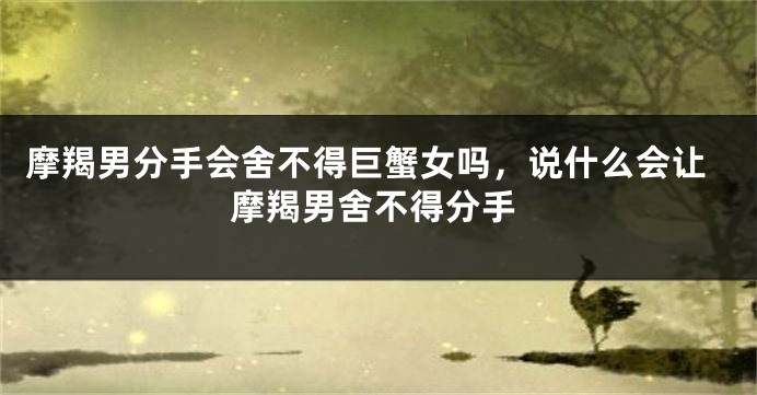 摩羯男分手会舍不得巨蟹女吗，说什么会让摩羯男舍不得分手