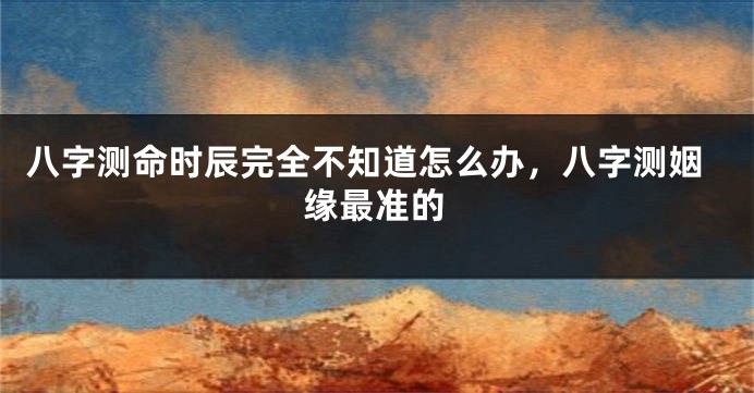 八字测命时辰完全不知道怎么办，八字测姻缘最准的
