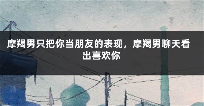 摩羯男只把你当朋友的表现，摩羯男聊天看出喜欢你