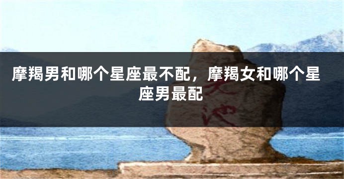 摩羯男和哪个星座最不配，摩羯女和哪个星座男最配