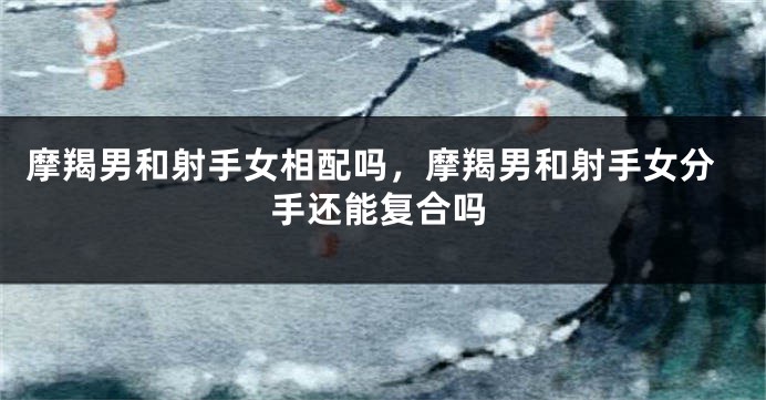 摩羯男和射手女相配吗，摩羯男和射手女分手还能复合吗