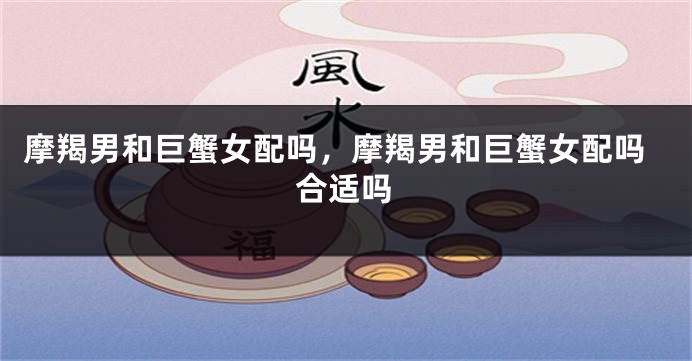 摩羯男和巨蟹女配吗，摩羯男和巨蟹女配吗合适吗