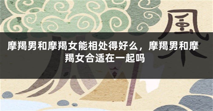 摩羯男和摩羯女能相处得好么，摩羯男和摩羯女合适在一起吗