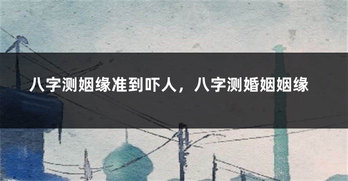 八字测姻缘准到吓人，八字测婚姻姻缘