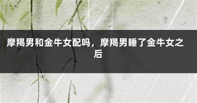 摩羯男和金牛女配吗，摩羯男睡了金牛女之后