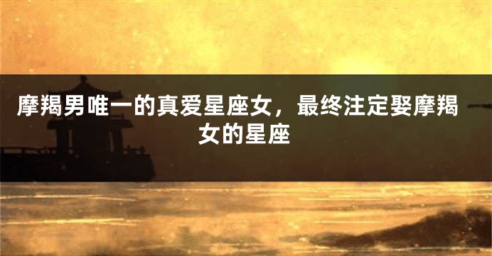 摩羯男唯一的真爱星座女，最终注定娶摩羯女的星座