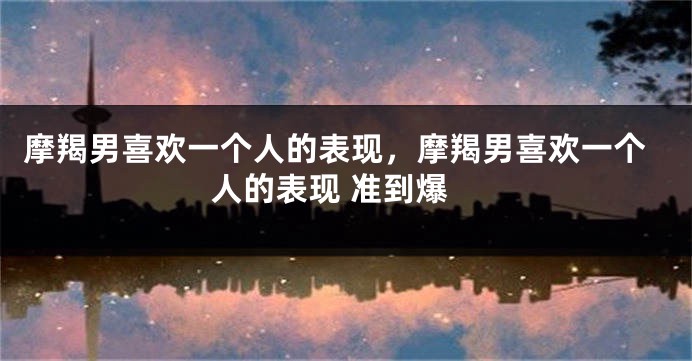摩羯男喜欢一个人的表现，摩羯男喜欢一个人的表现 准到爆