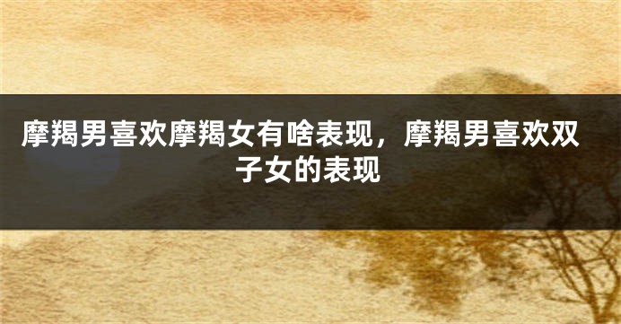 摩羯男喜欢摩羯女有啥表现，摩羯男喜欢双子女的表现