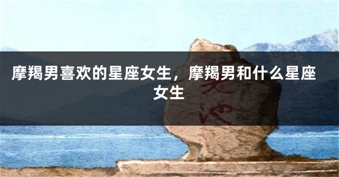 摩羯男喜欢的星座女生，摩羯男和什么星座女生
