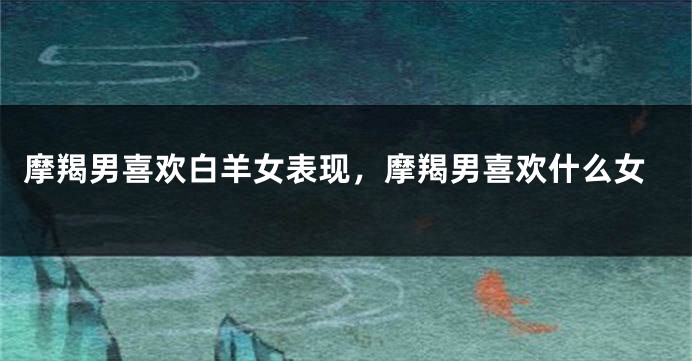 摩羯男喜欢白羊女表现，摩羯男喜欢什么女