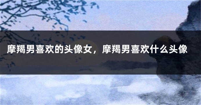 摩羯男喜欢的头像女，摩羯男喜欢什么头像