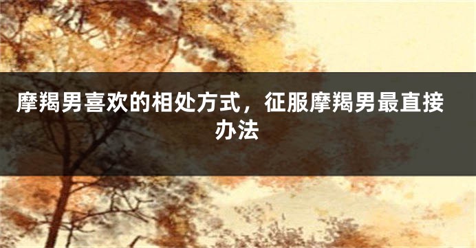摩羯男喜欢的相处方式，征服摩羯男最直接办法