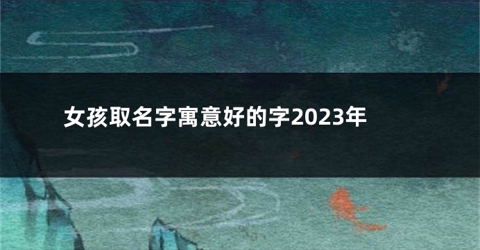 女孩取名字寓意好的字2023年