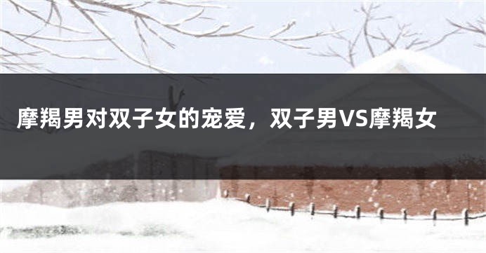 摩羯男对双子女的宠爱，双子男VS摩羯女