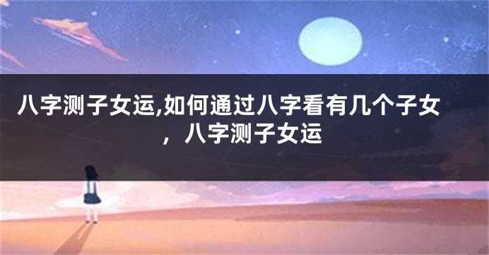八字测子女运,如何通过八字看有几个子女，八字测子女运