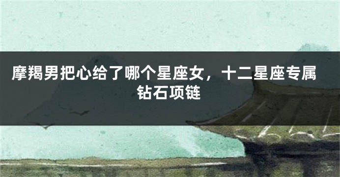 摩羯男把心给了哪个星座女，十二星座专属钻石项链