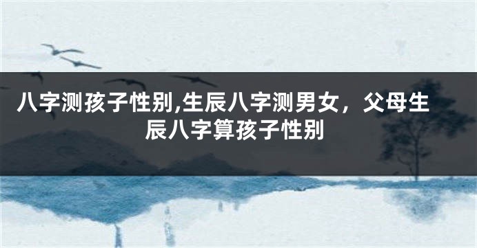 八字测孩子性别,生辰八字测男女，父母生辰八字算孩子性别