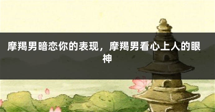 摩羯男暗恋你的表现，摩羯男看心上人的眼神