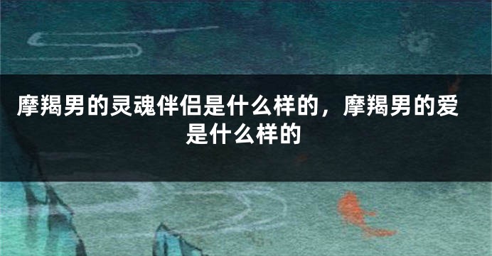 摩羯男的灵魂伴侣是什么样的，摩羯男的爱是什么样的