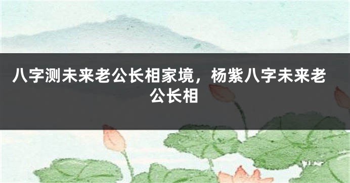 八字测未来老公长相家境，杨紫八字未来老公长相