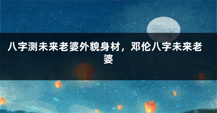 八字测未来老婆外貌身材，邓伦八字未来老婆