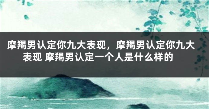 摩羯男认定你九大表现，摩羯男认定你九大表现 摩羯男认定一个人是什么样的