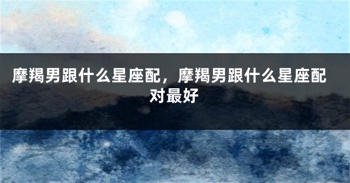 摩羯男跟什么星座配，摩羯男跟什么星座配对最好