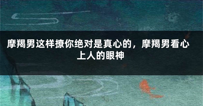 摩羯男这样撩你绝对是真心的，摩羯男看心上人的眼神