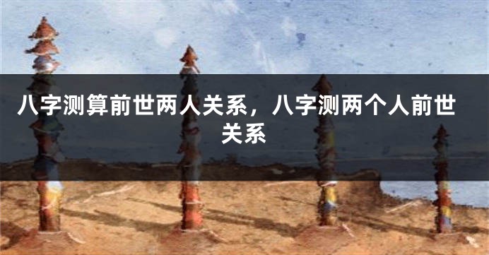 八字测算前世两人关系，八字测两个人前世关系