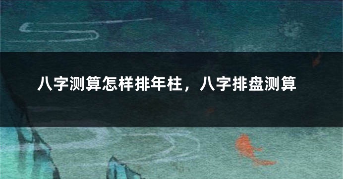 八字测算怎样排年柱，八字排盘测算