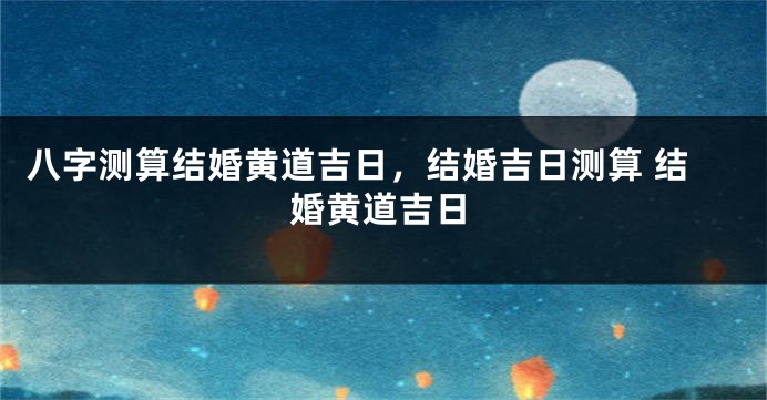 八字测算结婚黄道吉日，结婚吉日测算 结婚黄道吉日