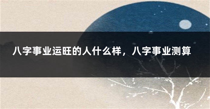 八字事业运旺的人什么样，八字事业测算