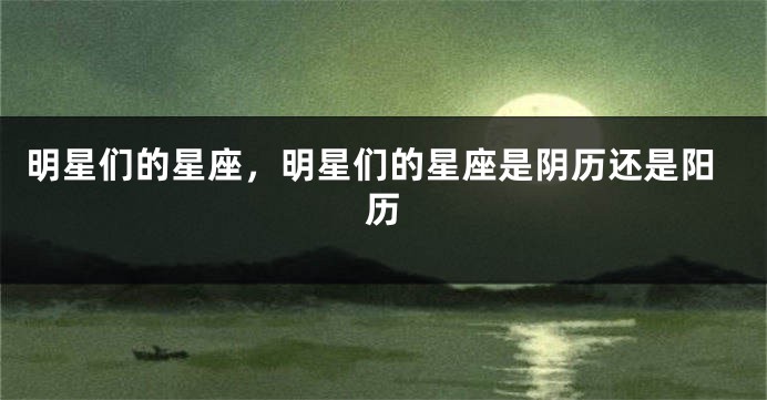 明星们的星座，明星们的星座是阴历还是阳历