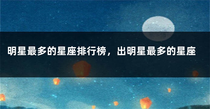 明星最多的星座排行榜，出明星最多的星座