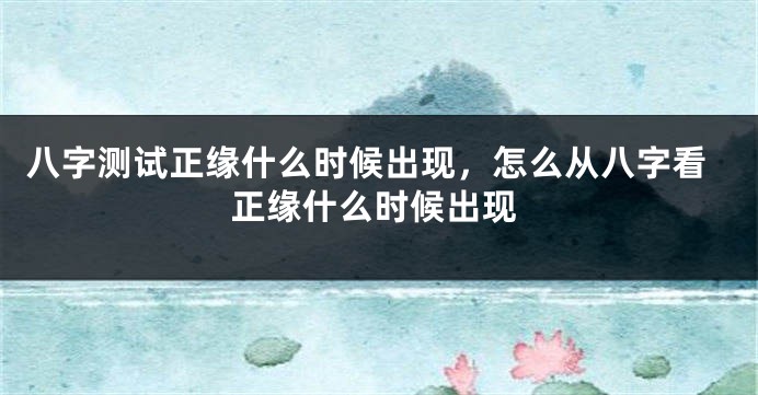 八字测试正缘什么时候出现，怎么从八字看正缘什么时候出现