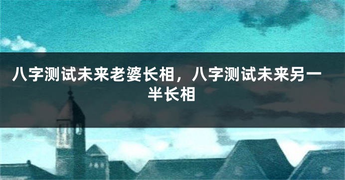 八字测试未来老婆长相，八字测试未来另一半长相