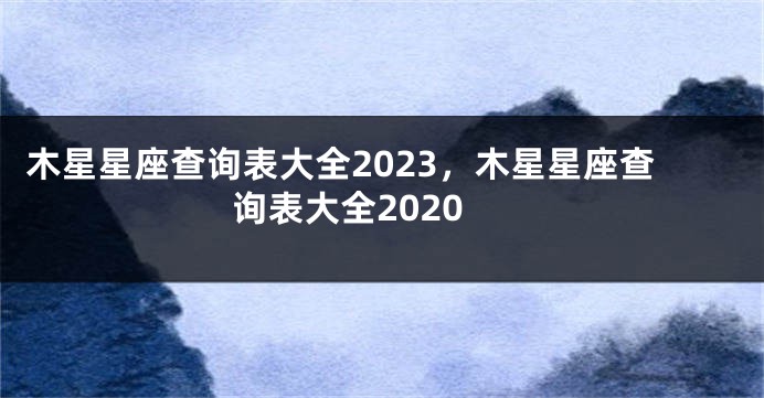 木星星座查询表大全2023，木星星座查询表大全2020