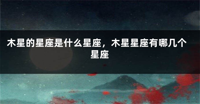 木星的星座是什么星座，木星星座有哪几个星座