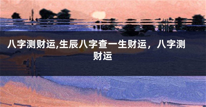 八字测财运,生辰八字查一生财运，八字测财运