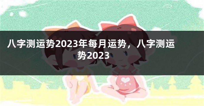 八字测运势2023年每月运势，八字测运势2023