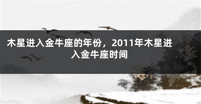 木星进入金牛座的年份，2011年木星进入金牛座时间