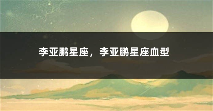 李亚鹏星座，李亚鹏星座血型