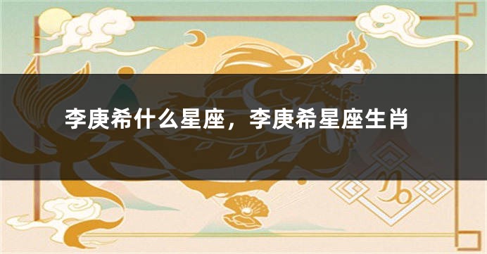 李庚希什么星座，李庚希星座生肖