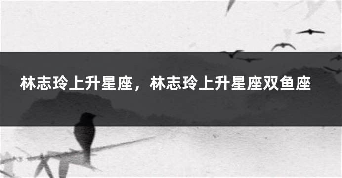 林志玲上升星座，林志玲上升星座双鱼座