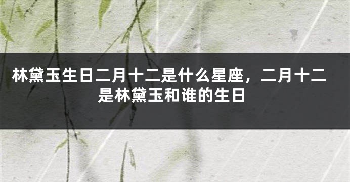 林黛玉生日二月十二是什么星座，二月十二是林黛玉和谁的生日