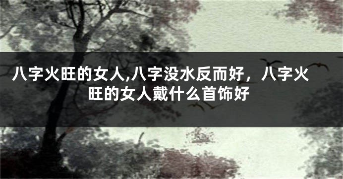 八字火旺的女人,八字没水反而好，八字火旺的女人戴什么首饰好