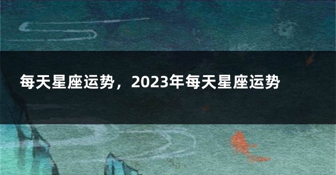 每天星座运势，2023年每天星座运势